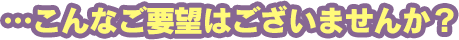 …こんなご要望はございませんか？